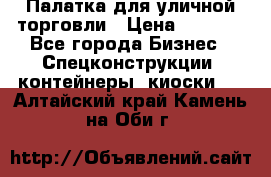 Палатка для уличной торговли › Цена ­ 6 000 - Все города Бизнес » Спецконструкции, контейнеры, киоски   . Алтайский край,Камень-на-Оби г.